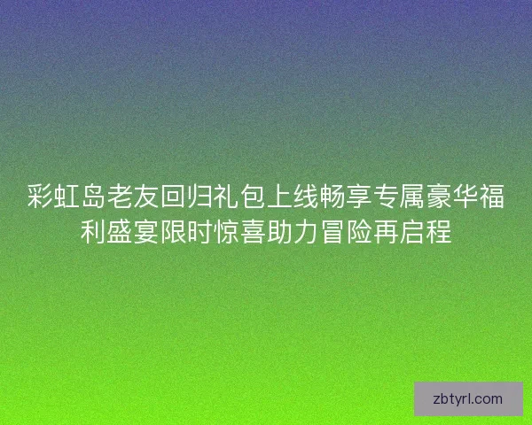 彩虹岛老友回归礼包上线畅享专属豪华福利盛宴限时惊喜助力冒险再启程